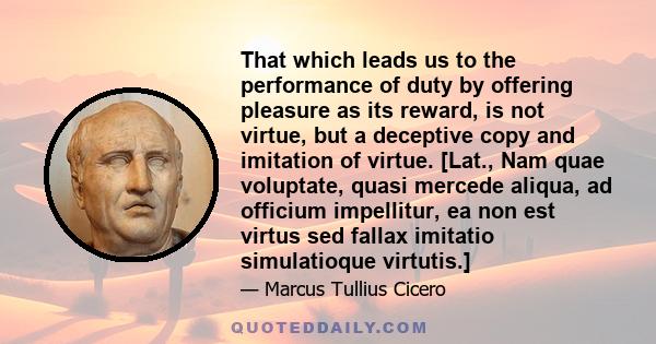 That which leads us to the performance of duty by offering pleasure as its reward, is not virtue, but a deceptive copy and imitation of virtue. [Lat., Nam quae voluptate, quasi mercede aliqua, ad officium impellitur, ea 