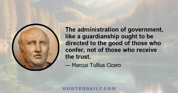 The administration of government, like a guardianship ought to be directed to the good of those who confer, not of those who receive the trust.