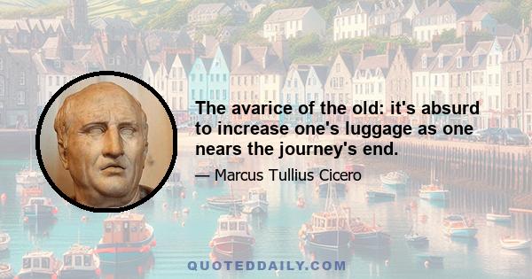 The avarice of the old: it's absurd to increase one's luggage as one nears the journey's end.