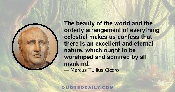 The beauty of the world and the orderly arrangement of everything celestial makes us confess that there is an excellent and eternal nature, which ought to be worshiped and admired by all mankind.