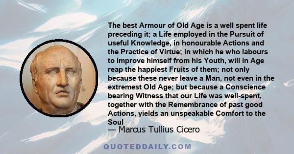 The best Armour of Old Age is a well spent life preceding it; a Life employed in the Pursuit of useful Knowledge, in honourable Actions and the Practice of Virtue; in which he who labours to improve himself from his