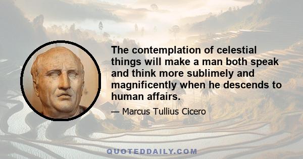 The contemplation of celestial things will make a man both speak and think more sublimely and magnificently when he descends to human affairs.