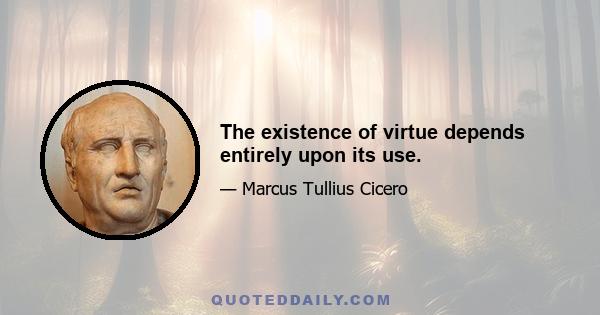 The existence of virtue depends entirely upon its use.