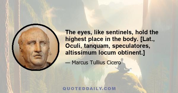 The eyes, like sentinels, hold the highest place in the body. [Lat., Oculi, tanquam, speculatores, altissimum locum obtinent.]