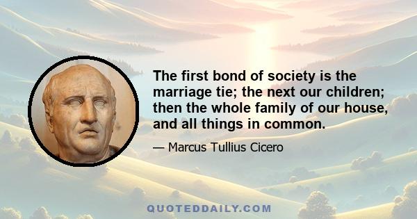 The first bond of society is the marriage tie; the next our children; then the whole family of our house, and all things in common.