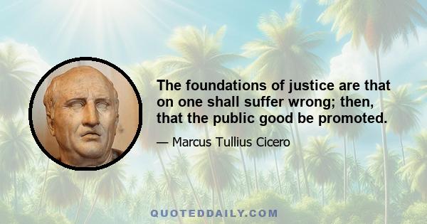 The foundations of justice are that on one shall suffer wrong; then, that the public good be promoted.