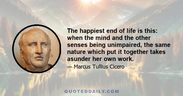 The happiest end of life is this: when the mind and the other senses being unimpaired, the same nature which put it together takes asunder her own work.