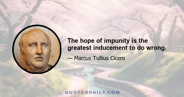 The hope of impunity is the greatest inducement to do wrong.