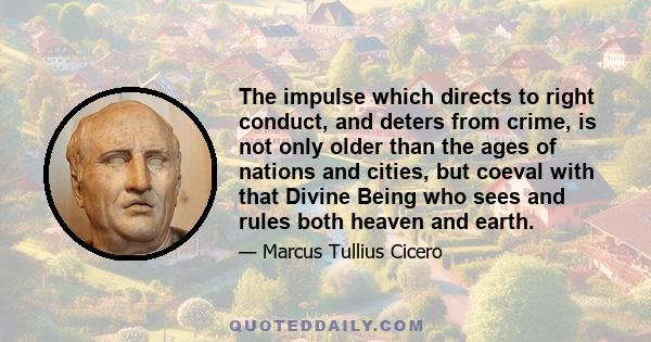 The impulse which directs to right conduct, and deters from crime, is not only older than the ages of nations and cities, but coeval with that Divine Being who sees and rules both heaven and earth.