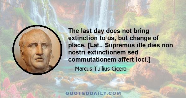 The last day does not bring extinction to us, but change of place. [Lat., Supremus ille dies non nostri extinctionem sed commutationem affert loci.]