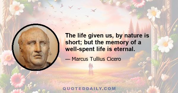 The life given us, by nature is short; but the memory of a well-spent life is eternal.