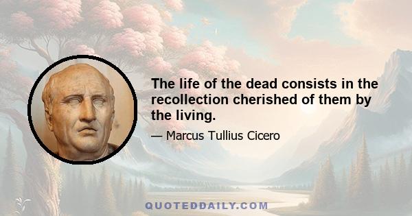 The life of the dead consists in the recollection cherished of them by the living.