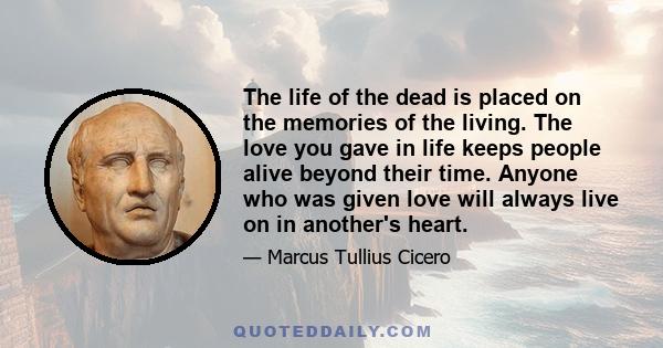 The life of the dead is placed on the memories of the living. The love you gave in life keeps people alive beyond their time. Anyone who was given love will always live on in another's heart.