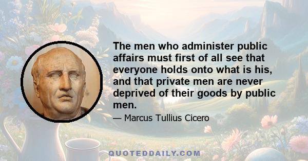 The men who administer public affairs must first of all see that everyone holds onto what is his, and that private men are never deprived of their goods by public men.