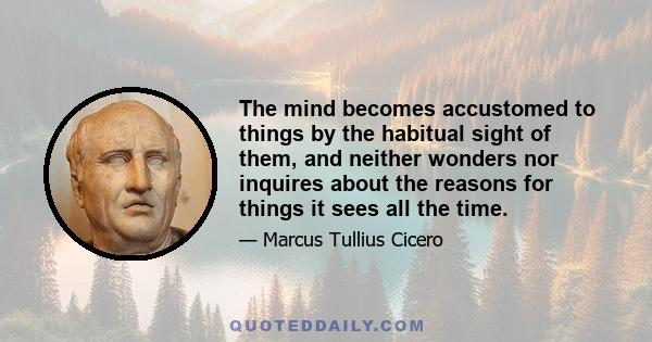 The mind becomes accustomed to things by the habitual sight of them, and neither wonders nor inquires about the reasons for things it sees all the time.