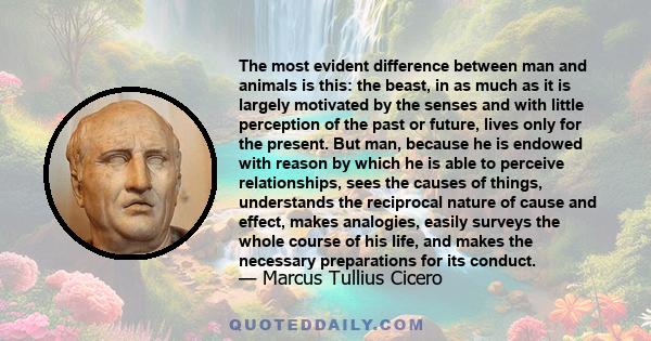 The most evident difference between man and animals is this: the beast, in as much as it is largely motivated by the senses and with little perception of the past or future, lives only for the present. But man, because