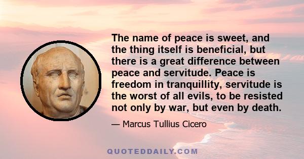 The name of peace is sweet, and the thing itself is beneficial, but there is a great difference between peace and servitude. Peace is freedom in tranquillity, servitude is the worst of all evils, to be resisted not only 