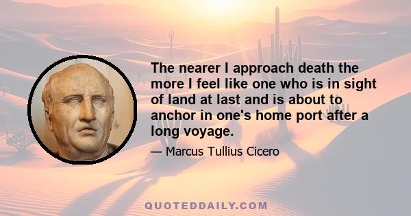 The nearer I approach death the more I feel like one who is in sight of land at last and is about to anchor in one's home port after a long voyage.