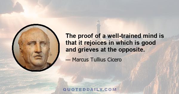 The proof of a well-trained mind is that it rejoices in which is good and grieves at the opposite.