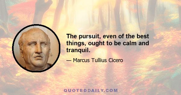 The pursuit, even of the best things, ought to be calm and tranquil.