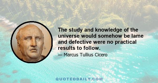 The study and knowledge of the universe would somehow be lame and defective were no practical results to follow.