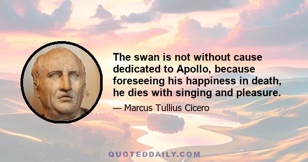 The swan is not without cause dedicated to Apollo, because foreseeing his happiness in death, he dies with singing and pleasure.