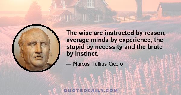 The wise are instructed by reason, average minds by experience, the stupid by necessity and the brute by instinct.