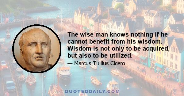 The wise man knows nothing if he cannot benefit from his wisdom. Wisdom is not only to be acquired, but also to be utilized.