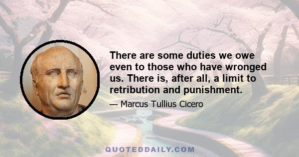 There are some duties we owe even to those who have wronged us. There is, after all, a limit to retribution and punishment.