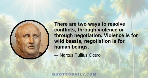 There are two ways to resolve conflicts, through violence or through negotiation. Violence is for wild beasts, negotiation is for human beings.