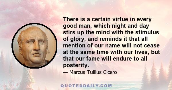 There is a certain virtue in every good man, which night and day stirs up the mind with the stimulus of glory, and reminds it that all mention of our name will not cease at the same time with our lives, but that our