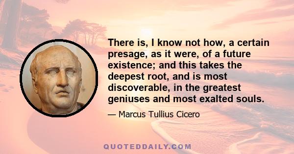 There is, I know not how, a certain presage, as it were, of a future existence; and this takes the deepest root, and is most discoverable, in the greatest geniuses and most exalted souls.