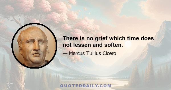 There is no grief which time does not lessen and soften.