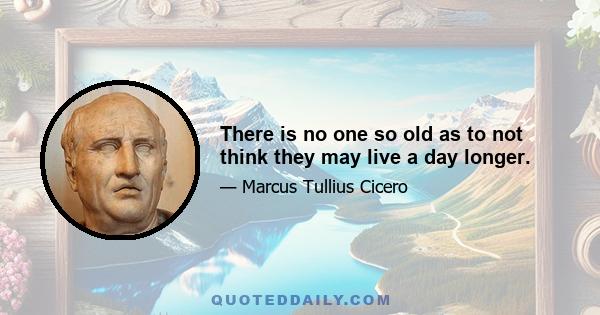 There is no one so old as to not think they may live a day longer.