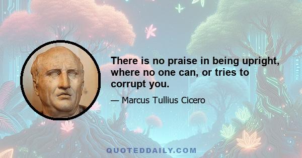 There is no praise in being upright, where no one can, or tries to corrupt you.