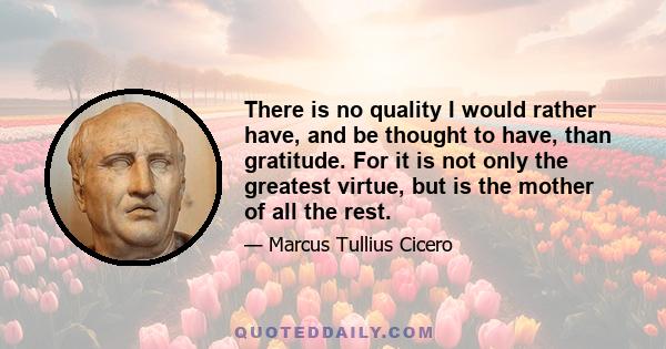 There is no quality I would rather have, and be thought to have, than gratitude. For it is not only the greatest virtue, but is the mother of all the rest.