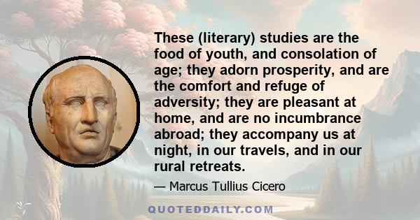 These (literary) studies are the food of youth, and consolation of age; they adorn prosperity, and are the comfort and refuge of adversity; they are pleasant at home, and are no incumbrance abroad; they accompany us at