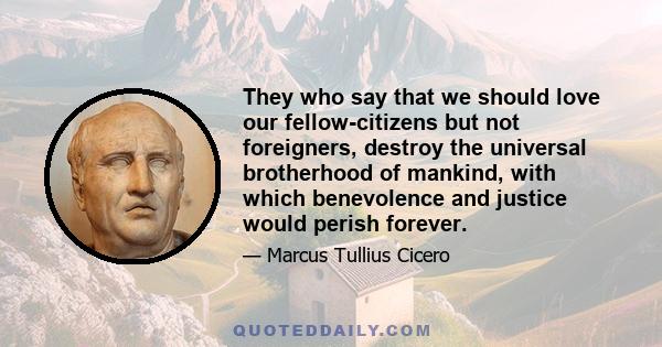 They who say that we should love our fellow-citizens but not foreigners, destroy the universal brotherhood of mankind, with which benevolence and justice would perish forever.