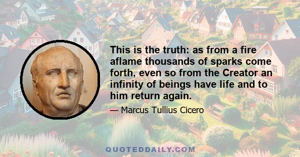 This is the truth: as from a fire aflame thousands of sparks come forth, even so from the Creator an infinity of beings have life and to him return again.