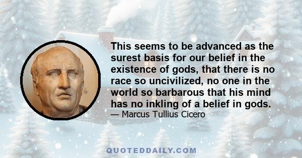 This seems to be advanced as the surest basis for our belief in the existence of gods, that there is no race so uncivilized, no one in the world so barbarous that his mind has no inkling of a belief in gods.