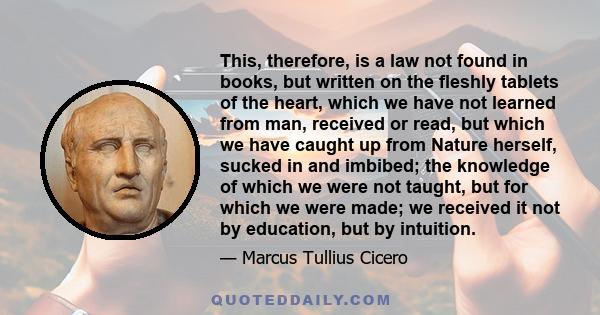 This, therefore, is a law not found in books, but written on the fleshly tablets of the heart, which we have not learned from man, received or read, but which we have caught up from Nature herself, sucked in and