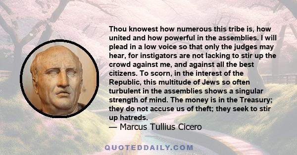 Thou knowest how numerous this tribe is, how united and how powerful in the assemblies. I will plead in a low voice so that only the judges may hear, for instigators are not lacking to stir up the crowd against me, and