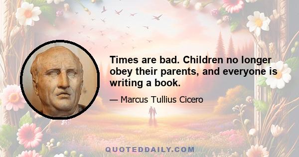 Times are bad. Children no longer obey their parents, and everyone is writing a book.