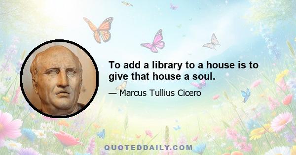 To add a library to a house is to give that house a soul.