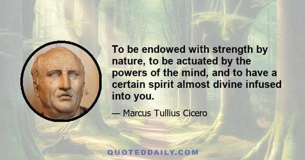 To be endowed with strength by nature, to be actuated by the powers of the mind, and to have a certain spirit almost divine infused into you.