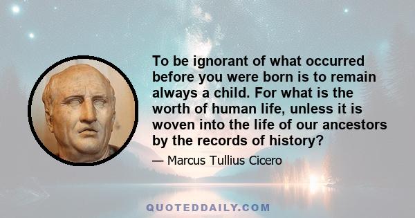 To be ignorant of what occurred before you were born is to remain always a child. For what is the worth of human life, unless it is woven into the life of our ancestors by the records of history?