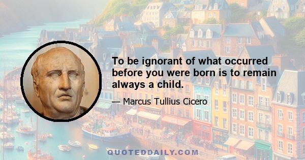 To be ignorant of what occurred before you were born is to remain always a child.