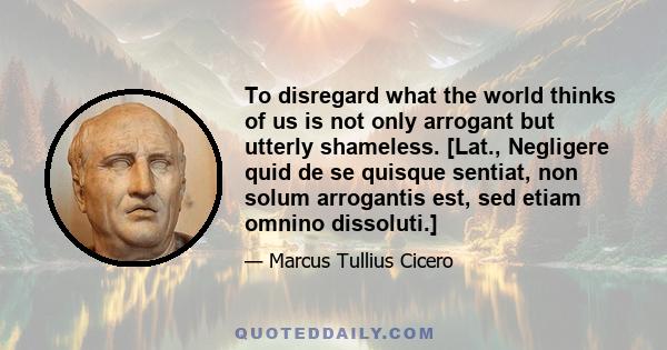 To disregard what the world thinks of us is not only arrogant but utterly shameless. [Lat., Negligere quid de se quisque sentiat, non solum arrogantis est, sed etiam omnino dissoluti.]