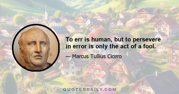 To err is human, but to persevere in error is only the act of a fool.