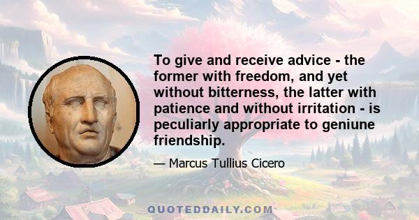 To give and receive advice - the former with freedom, and yet without bitterness, the latter with patience and without irritation - is peculiarly appropriate to geniune friendship.